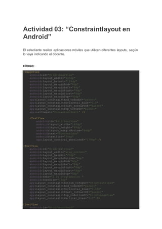 Actividad 03: “Constraintlayout en
Android”
El estudiante realiza aplicaciones móviles que utilicen diferentes layouts, según
lo vaya indicando el docente.
CÓDIGO:
<ImageView
android:id="@+id/imageView"
android:layout_width="125dp"
android:layout_height="124dp"
android:layout_marginEnd="8dp"
android:layout_marginLeft="8dp"
android:layout_marginRight="8dp"
android:layout_marginStart="8dp"
android:layout_marginTop="40dp"
app:layout_constraintEnd_toEndOf="parent"
app:layout_constraintHorizontal_bias="0.0"
app:layout_constraintStart_toStartOf="parent"
app:layout_constraintTop_toTopOf="parent"
app:srcCompat="@drawable/dgeti" />
<TextView
android:id="@+id/textView"
android:layout_width="140dp"
android:layout_height="40dp"
android:layout_marginBottom="64dp"
android:text="Bienvenidos"
android:textSize="24sp"
app:layout_constrai_absoluteX="179dp" />
<TextView
android:id="@+id/textView2"
android:layout_width="wrap_content"
android:layout_height="25dp"
android:layout_marginBottom="8dp"
android:layout_marginEnd="8dp"
android:layout_marginLeft="8dp"
android:layout_marginRight="8dp"
android:layout_marginStart="8dp"
android:layout_marginTop="8dp"
android:text="A la programacion "
android:textSize="18sp"
app:layout_constraintBottom_toTopOf="@+id/textView4"
app:layout_constraintEnd_toEndOf="parent"
app:layout_constraintHorizontal_bias="0.036"
app:layout_constraintStart_toStartOf="parent"
app:layout_constraintTop_toBottomOf="@+id/imageView"
app:layout_constraintVertical_bias="0.0" />
<TextView
android:id="@+id/textView3"
 