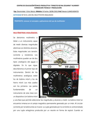 PROPOSITO: conocer el concepto y aplicaciones del uso de multitester
CENTRO DE EDUCACIÓNTÉCNICO PRODUCTIVA “ERNESTO REYNA ZEGARRA” HUARMEY
FORMACIÓN TÉCNICA Y PRODUCCIÓN
Esp: Electricidad - Ciclo: Básico- Módulo: III Fecha: 18/08 /2021 Prof. Nestor LLANOS BENITO.
ACTIVIDAD Nª 03 EL USO DEL MULTITESTER ANALOGICO
MULTÍMETROS ANALÓGICOS.
Se denomina multímetro o
téster a un instrumento capaz
de medir diversas magnitudes
eléctricas con distintos alcances.
Estas magnitudes son tensión,
corriente y resistencia. Los
multímetros pueden ser de dos
tipos: analógicos (de aguja) o
digitales. En lo que sigue,
describiremos el primer tipo de
instrumentos. Dentro de los
multímetros analógicos están
los de bobina móvil y los de
hierro móvil. Los más usados
son los primeros. Las partes
fundamentales de un
instrumento de esta clase son:
un dispositivo con bobina móvil
y una llave que permite seleccionar las magnitudes y alcances a medir. La bobina móvil se
encuentra inmersa en el campo magnético permanente generado por un imán. Al circular
corriente por la bobina ésta se mueve. La cupla generada por la corriente es contrarrestada
por una cupla antagónica producida por un resorte en forma de espiral. Cuando se
 