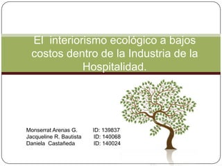 El  interiorismo ecológico a bajos costos dentro de la Industria de la Hospitalidad. Monserrat Arenas G.       	ID: 139837 Jacqueline R. Bautista	ID: 140068	 Daniela  Castañeda	ID: 140024	 