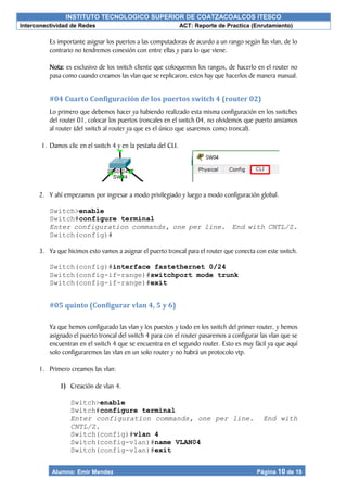 INSTITUTO TECNOLOGICO SUPERIOR DE COATZACOALCOS ITESCO
Interconectividad de Redes ACT: Reporte de Practica (Enrutamiento)
Alumno: Emir Mendez Página 10 de 19
Es importante asignar los puertos a las computadoras de acurdo a un rango según las vlan, de lo
contrario no tendremos conexión con entre ellas y para lo que viene.
Nota: es exclusivo de los switch cliente que coloquemos los rangos, de hacerlo en el router no
pasa como cuando creamos las vlan que se replicaron, estos hay que hacerlos de manera manual.
#04 Cuarto Configuración de los puertos switch 4 (router 02)
Lo primero que debemos hacer ya habiendo realizado esta misma configuración en los switches
del router 01, colocar los puertos troncales en el switch 04, no olvidemos que puerto ansiamos
al router (del switch al router ya que es el único que usaremos como troncal).
1. Damos clic en el switch 4 y en la pestaña del CLI.
2. Y ahí empezamos por ingresar a modo privilegiado y luego a modo configuración global.
Switch>enable
Switch#configure terminal
Enter configuration commands, one per line. End with CNTL/Z.
Switch(config)#
3. Ya que hicimos esto vamos a asignar el puerto troncal para el router que conecta con este switch.
Switch(config)#interface fastethernet 0/24
Switch(config-if-range)#switchport mode trunk
Switch(config-if-range)#exit
#05 quinto (Configurar vlan 4, 5 y 6)
Ya que hemos configurado las vlan y los puestos y todo en los switch del primer router, y hemos
asignado el puerto troncal del switch 4 para con el router pasaremos a configurar las vlan que se
encuentran en el switch 4 que se encuentra en el segundo router. Esto es muy fácil ya que aquí
solo configuraremos las vlan en un solo router y no habrá un protocolo vtp.
1. Primero creamos las vlan:
1) Creación de vlan 4.
Switch>enable
Switch#configure terminal
Enter configuration commands, one per line. End with
CNTL/Z.
Switch(config)#vlan 4
Switch(config-vlan)#name VLAN04
Switch(config-vlan)#exit
 