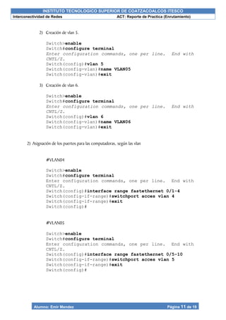 INSTITUTO TECNOLOGICO SUPERIOR DE COATZACOALCOS ITESCO
Interconectividad de Redes ACT: Reporte de Practica (Enrutamiento)
Alumno: Emir Mendez Página 11 de 19
2) Creación de vlan 5.
Switch>enable
Switch#configure terminal
Enter configuration commands, one per line. End with
CNTL/Z.
Switch(config)#vlan 5
Switch(config-vlan)#name VLAN05
Switch(config-vlan)#exit
3) Creación de vlan 6.
Switch>enable
Switch#configure terminal
Enter configuration commands, one per line. End with
CNTL/Z.
Switch(config)#vlan 6
Switch(config-vlan)#name VLAN06
Switch(config-vlan)#exit
2) Asignación de los puertos para las computadoras, según las vlan
#VLAN04
Switch>enable
Switch#configure terminal
Enter configuration commands, one per line. End with
CNTL/Z.
Switch(config)#interface range fastethernet 0/1-4
Switch(config-if-range)#switchport acces vlan 4
Switch(config-if-range)#exit
Switch(config)#
#VLAN05
Switch>enable
Switch#configure terminal
Enter configuration commands, one per line. End with
CNTL/Z.
Switch(config)#interface range fastethernet 0/5-10
Switch(config-if-range)#switchport acces vlan 5
Switch(config-if-range)#exit
Switch(config)#
 