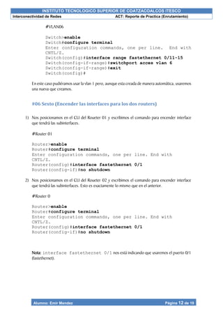 INSTITUTO TECNOLOGICO SUPERIOR DE COATZACOALCOS ITESCO
Interconectividad de Redes ACT: Reporte de Practica (Enrutamiento)
Alumno: Emir Mendez Página 12 de 19
#VLAN06
Switch>enable
Switch#configure terminal
Enter configuration commands, one per line. End with
CNTL/Z.
Switch(config)#interface range fastethernet 0/11-15
Switch(config-if-range)#switchport acces vlan 6
Switch(config-if-range)#exit
Switch(config)#
En este caso pudiéramos usar la vlan 1 pero, aunque esta creada de manera automática, usaremos
una nueva que creamos.
#06 Sexto (Encender las interfaces para los dos routers)
1) Nos posicionamos en el CLI del Roueter 01 y escribimos el comando para encender interface
que tendrá las subinterfaces.
#Router 01
Router>enable
Router#configure terminal
Enter configuration commands, one per line. End with
CNTL/Z.
Router(config)#interface fastethernet 0/1
Router(config-if)#no shutdown
2) Nos posicionamos en el CLI del Roueter 02 y escribimos el comando para encender interface
que tendrá las subinterfaces. Esto es exactamente lo mismo que en el anterior.
#Router 0
Router>enable
Router#configure terminal
Enter configuration commands, one per line. End with
CNTL/Z.
Router(config)#interface fastethernet 0/1
Router(config-if)#no shutdown
Nota: interface fastethernet 0/1 nos está indicando que usaremos el puerto 0/1
(fastethernet).
 
