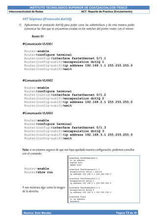 INSTITUTO TECNOLOGICO SUPERIOR DE COATZACOALCOS ITESCO
Interconectividad de Redes ACT: Reporte de Practica (Enrutamiento)
Alumno: Emir Mendez Página 13 de 19
#07 Séptimo (Protocolo dot1Q)
1) Aplicaremos el protocolo dot1Q para poder crear las subinterfaces y de esta manera poder
comunicar las vlan que se encuentran creadas en los switches del primer router con el mismo.
Router 01
#Comunicación VLAN01
Router>enable
Router#configure terminal
Router(config)#interface fastethernet 0/1.1
Router(config-subif)#encapsulation dot1Q 1
Router(config-subif)#ip address 192.168.1.1 255.255.255.0
Router(config-subif)#exit
#Comunicación VLAN02
Router>enable
Router#configure terminal
Router(config)#interface fastethernet 0/1.2
Router(config-subif)#encapsulation dot1Q 2
Router(config-subif)#ip address 192.168.2.1 255.255.255.0
Router(config-subif)#exit
#Comunicación VLAN03
Router>enable
Router#configure terminal
Router(config)#interface fastethernet 0/1.3
Router(config-subif)#encapsulation dot1Q 3
Router(config-subif)#ip address 192.168.3.1 255.255.255.0
Router(config-subif)#exit
Nota: si no estamos seguros de que nos haya quedado nuestra configuración, podemos consultar
con el comando:
Router>enable
Router#show run
Y nos mostrara algo como la imagen
de la derecha.
 