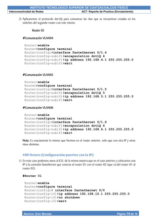 INSTITUTO TECNOLOGICO SUPERIOR DE COATZACOALCOS ITESCO
Interconectividad de Redes ACT: Reporte de Practica (Enrutamiento)
Alumno: Emir Mendez Página 14 de 19
2) Aplicaremos el protocolo dot1Q para comunicar las vlan que se encuentran creadas en los
switches del segundo router con este mismo.
Router 02
#Comunicación VLAN04
Router>enable
Router#configure terminal
Router(config)#interface fastethernet 0/1.4
Router(config-subif)#encapsulation dot1Q 4
Router(config-subif)#ip address 192.168.4.1 255.255.255.0
Router(config-subif)#exit
#Comunicación VLAN05
Router>enable
Router#configure terminal
Router(config)#interface fastethernet 0/1.5
Router(config-subif)#encapsulation dot1Q 5
Router(config-subif)#ip address 192.168.5.1 255.255.255.0
Router(config-subif)#exit
#Comunicación VLAN06
Router>enable
Router#configure terminal
Router(config)#interface fastethernet 0/1.6
Router(config-subif)#encapsulation dot1Q 6
Router(config-subif)#ip address 192.168.6.1 255.255.255.0
Router(config-subif)#exit
Nota: Es exactamente lo mismo que hicimos en el router anterior, solo que con otra IP y otras
vlans distintas.
#08 Octavo (Configuración puertos con la IP)
1) En este caso podemos amos al CLI, de la misma manera que en el caso anterior y colocarnos una
IP a la conexión fastethernet que conecta al router 01 con el router 02 (que va del router 01 al
router 02).
#Router 01
Router>enable
Router#configure terminal
Router(config)# interface fastethernet 0/0
Router(config-if)#ip address 192.168.10.1 255.255.255.0
Router(config-if)#no shutdown
Router(config-if)#exit
 