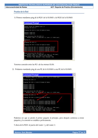 INSTITUTO TECNOLOGICO SUPERIOR DE COATZACOALCOS ITESCO
Interconectividad de Redes ACT: Reporte de Practica (Enrutamiento)
Alumno: Emir Mendez Página 17 de 19
Prueba de la Red
1) Primero mandamos ping de la PC01 de la VLAN01 a la PC03 de la VLAN01
Tenemos conexión entre las PC’s de las mismas VLAN.
2) Probamos mandando ping de una PC de la VLAN04 a una PC de la VLAN01.
Podemos ver que se pierde el primer paquete al principio, pero después comienza a enviar
paquetes y la conexión se establece perfectamente.
Y ahora de la PC01 al puerto del router 1 y del router 2.
 