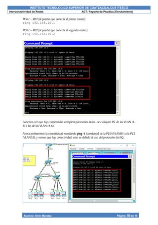INSTITUTO TECNOLOGICO SUPERIOR DE COATZACOALCOS ITESCO
Interconectividad de Redes ACT: Reporte de Practica (Enrutamiento)
Alumno: Emir Mendez Página 18 de 19
PC01 – R01 [al puerto que conecta al primer router]
Ping 192.168.10.1
PC01 – R02 [al puerto que conecta al segundo router]
Ping 192.168.10.2
Podemos ver que hay conectividad completa para todos lados, de cualquier PC de las VLAN (1-
3) a las de las VLAN (4-6).
Ahora probaremos la conectividad mandando ping -t [constante] de la PC0 (VLAN01) a la PC5
(VLAN03), y vemos que hay conectividad, esto es debido al uso del protocolo dot1Q.
 