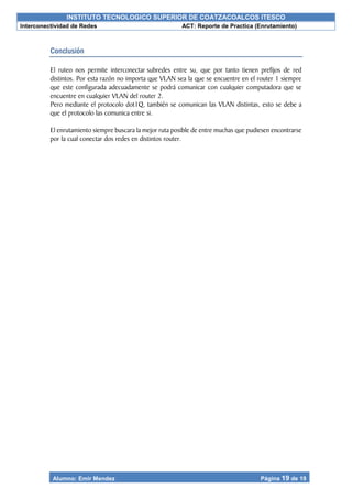 INSTITUTO TECNOLOGICO SUPERIOR DE COATZACOALCOS ITESCO
Interconectividad de Redes ACT: Reporte de Practica (Enrutamiento)
Alumno: Emir Mendez Página 19 de 19
Conclusión
El ruteo nos permite interconectar subredes entre su, que por tanto tienen prefijos de red
distintos. Por esta razón no importa que VLAN sea la que se encuentre en el router 1 siempre
que este configurada adecuadamente se podrá comunicar con cualquier computadora que se
encuentre en cualquier VLAN del router 2.
Pero mediante el protocolo dot1Q, también se comunican las VLAN distintas, esto se debe a
que el protocolo las comunica entre si.
El enrutamiento siempre buscara la mejor ruta posible de entre muchas que pudiesen encontrarse
por la cual conectar dos redes en distintos router.
 