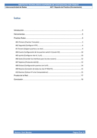 INSTITUTO TECNOLOGICO SUPERIOR DE COATZACOALCOS ITESCO
Interconectividad de Redes ACT: Reporte de Practica (Enrutamiento)
Alumno: Emir Mendez Página 2 de 19
Índice
Introducción..................................................................................................................3
Herramientas ................................................................................................................5
Practica Ruteo ..............................................................................................................5
#01 Primero (Puertos Troncales) .............................................................................................. 5
#02 Segundo (Configurar VTP).................................................................................................. 6
#3 Tercero (Asignar puertos a as vlan)...................................................................................... 9
#04 Cuarto Configuración de los puertos switch 4 (router 02)............................................... 10
#05 quinto (Configurar vlan 4, 5 y 6)....................................................................................... 10
#06 Sexto (Encender las interfaces para los dos routers)....................................................... 12
#07 Séptimo (Protocolo dot1Q).............................................................................................. 13
#08 Octavo (Configuración puertos con la IP)......................................................................... 14
#09 Noveno (Conexión de todas las vlan IP-ROUTE) .............................................................. 15
#10 Decimo (Colocar IP a las Computadoras)......................................................................... 15
Prueba de la Red........................................................................................................17
Conclusión..................................................................................................................19
 
