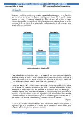 INSTITUTO TECNOLOGICO SUPERIOR DE COATZACOALCOS ITESCO
Interconectividad de Redes ACT: Reporte de Practica (Enrutamiento)
Alumno: Emir Mendez Página 3 de 19
Introducción
Un router —también conocido como enrutador o encaminador de paquetes— es un dispositivo
que proporciona conectividad a nivel de red o nivel tres en el modelo OSI. Su función principal
consiste en enviar o encaminar paquetes de datos de una red a otra, es decir,
interconectar subredes, entendiendo por subred un conjunto de máquinas IP que se pueden
comunicar sin la intervención de un encaminador (mediante puentes de red), y que por tanto
tienen prefijos de red distintos.
El encaminamiento, enrutamiento o ruteo, es la función de buscar un camino entre todos los
posibles en una red de paquetes cuyas topologías poseen una gran conectividad. Dado que se
trata de encontrar la mejor ruta posible, lo primero será definir qué se entiende por "mejor ruta"
y en consecuencia cuál es la "métrica" que se debe utilizar para medirla.
El protocolo IEEE 802.1Q, también conocido como dot1Q, fue un proyecto del grupo de trabajo
802 de la IEEE para desarrollar un mecanismo que permita a múltiples redes compartir de forma
transparente el mismo medio físico, sin problemas de interferencia entre ellas (Trunking). Es
también el nombre actual del estándar establecido en este proyecto y se usa para definir el
protocolo de encapsulamiento usado para implementar este mecanismo en redes Ethernet.
Todos los dispositivos de interconexión que soportan VLAN deben seguir la norma IEEE 802.1Q
que especifica con detalle el funcionamiento y administración de redes virtuales.
[wikipedia]
Lo que en esta actividad tiene como finalidad, es la comunicación entre dos redes distintas no
importando que no se encuentren en la misma red, ni conectadas al mismo Router, pues
tendremos dos routers y seis vlan (tres en cada router).
Los encaminadores en el modelo OSI.
 