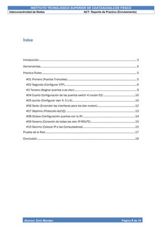INSTITUTO TECNOLOGICO SUPERIOR DE COATZACOALCOS ITESCO
Interconectividad de Redes ACT: Reporte de Practica (Enrutamiento)
Alumno: Emir Mendez Página 4 de 19
Índice
Introducción..................................................................................................................................3
Herramientas................................................................................................................................5
Practica Ruteo..............................................................................................................................5
#01 Primero (Puertos Troncales)............................................................................................5
#02 Segundo (Configurar VTP)................................................................................................6
#3 Tercero (Asignar puertos a as vlan)...................................................................................9
#04 Cuarto Configuración de los puertos switch 4 (router 02) ..........................................10
#05 quinto (Configurar vlan 4, 5 y 6)....................................................................................10
#06 Sexto (Encender las interfaces para los dos routers)..................................................12
#07 Séptimo (Protocolo dot1Q) ............................................................................................13
#08 Octavo (Configuración puertos con la IP) .....................................................................14
#09 Noveno (Conexión de todas las vlan IP-ROUTE)...........................................................15
#10 Decimo (Colocar IP a las Computadoras).....................................................................15
Prueba de la Red........................................................................................................................17
Conclusión ..................................................................................................................................19
 