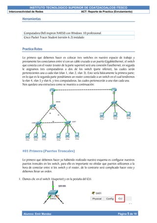 INSTITUTO TECNOLOGICO SUPERIOR DE COATZACOALCOS ITESCO
Interconectividad de Redes ACT: Reporte de Practica (Enrutamiento)
Alumno: Emir Mendez Página 5 de 19
Herramientas
Practica Ruteo
Lo primero que debemos hacer es colocar tres switches en nuestro espacio de trabajo y
previamente los conectamos entre sí con un cable cruzado a un puerto Gigabitethernet, el switch
que conecta con el router (router de la parte superior) será una conexión Fasethernet, en seguida
le asignamos tres computadoras a dos de los switch (parte inferior), las cuales serán
pertenecientes una a cada vlan (vlan 1, vlan 2, vlan 3). Esto sería básicamente la primera parte;
en lo que es la segunda parte pondríamos un router conectado a un switch en el cual tendremos
la vlan 4, vlan 5 y vlan 6, y tres computadoras, las cuales pertenecerán a una vlan cada una.
Nos quedara una estructura como se muestra a continuación:
#01 Primero (Puertos Troncales)
Lo primero que debemos hacer ya habiendo realizado nuestro esquema es configurar nuestros
puertos troncales en los switch, para ello es importante no olvidar que puertos utilizamos a la
hora de conectar entre si los switch y el router, de lo contrario será complicado hacer esto y
debemos llevar un orden.
1. Damos clic en el switch 1(superior) y en la pestaña del CLI.
Computadora Dell inspiron N4050 con Windows 10 professional.
Cisco Packet Tracer Student (versión 6.2) instalado
 
