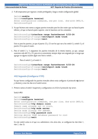 INSTITUTO TECNOLOGICO SUPERIOR DE COATZACOALCOS ITESCO
Interconectividad de Redes ACT: Reporte de Practica (Enrutamiento)
Alumno: Emir Mendez Página 6 de 19
2. Y ahí empezamos por ingresar a modo privilegiado y luego a modo configuración global.
Switch>enable
Switch#configure terminal
Enter configuration commands, one per line. End with CNTL/Z.
Switch(config)#
3. Ya que hicimos esto vamos a asignar puertos troncales para los dos router que vas hacia la parte
inferior y el que va hacia la parte superior, esto lo hacemos con los comandos:
Switch(config)#interface range fastethernet 0/23-24
Switch(config-if-range)#switchport mode trunk
Switch(config-if-range)#exit
Esto es para los puertos, ya que el puerto 22 y 23 son los que van a los switch 2 y switch 3 y el
puerto 24 es para el router.
4. Para el switch 2 y 3 asignamos los puertos troncales de la misma manera, ya que, aunque
usaremos solo del 23 y 24, para mi es conveniente siempre dejar uno asignado por si tengo que
agregar en alguna ocasión algún otro host o switch…
Para el switch 2 y el switch 3.
Switch(config)#interface range fastethernet 0/23-24
Switch(config-if-range)#switchport mode trunk
Switch(config-if-range)#exit
#02 Segundo (Configurar VTP)
Ya que hemos configurado los puertos troncales ahora resta configurar el protocolo vtp (server
y clientes) y crear las vlan en el switch server.
1. Primero vamos al switch 1(superior) y configuramos en el CLI el protocolo vtp server.
Switch #01
Switch>enable
Switch#configure terminal
Enter configuration commands, one per line. End with CNTL/Z.
Switch(config)#vtp domain cisco
Domain name already set to cisco.
Switch(config)#vtp mode server
Device mode already VTP SERVER.
Switch(config)#vtp password root
Setting device VLAN database password to root
Switch(config)#exit
En este switch como es el que va a administrar a los otros dos, se configuran las vlan (vlan 1,
vlan 2, vlan 3).
 