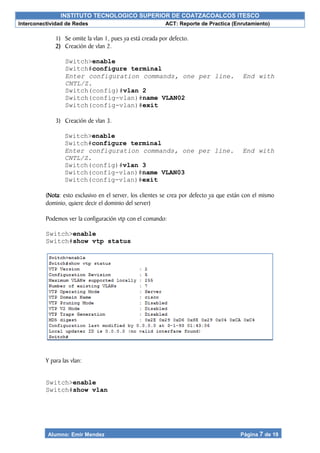 INSTITUTO TECNOLOGICO SUPERIOR DE COATZACOALCOS ITESCO
Interconectividad de Redes ACT: Reporte de Practica (Enrutamiento)
Alumno: Emir Mendez Página 7 de 19
1) Se omite la vlan 1, pues ya está creada por defecto.
2) Creación de vlan 2.
Switch>enable
Switch#configure terminal
Enter configuration commands, one per line. End with
CNTL/Z.
Switch(config)#vlan 2
Switch(config-vlan)#name VLAN02
Switch(config-vlan)#exit
3) Creación de vlan 3.
Switch>enable
Switch#configure terminal
Enter configuration commands, one per line. End with
CNTL/Z.
Switch(config)#vlan 3
Switch(config-vlan)#name VLAN03
Switch(config-vlan)#exit
(Nota: esto exclusivo en el server, los clientes se crea por defecto ya que están con el mismo
dominio, quiere decir el dominio del server)
Podemos ver la configuración vtp con el comando:
Switch>enable
Switch#show vtp status
Y para las vlan:
Switch>enable
Switch#show vlan
 