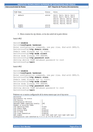 INSTITUTO TECNOLOGICO SUPERIOR DE COATZACOALCOS ITESCO
Interconectividad de Redes ACT: Reporte de Practica (Enrutamiento)
Alumno: Emir Mendez Página 8 de 19
2. Ahora creamos los vtp clientes, en los dos switch de la parte inferior.
Switch #02
Switch>enable
Switch#configure terminal
Enter configuration commands, one per line. End with CNTL/Z.
Switch(config)#vtp domain cisco
Domain name already set to cisco.
Switch(config)#vtp mode client
Device mode already VTP SERVER.
Switch(config)#vtp password root
Setting device VLAN database password to root
Switch(config)#exit
Switch #02
Switch>enable
Switch#configure terminal
Enter configuration commands, one per line. End with CNTL/Z.
Switch(config)#vtp domain cisco
Domain name already set to cisco.
Switch(config)#vtp mode client
Device mode already VTP SERVER.
Switch(config)#vtp password root
Setting device VLAN database password to root
Switch(config)#exit
Podemos ver si nuestra configuración de la misma manera que con el vtp server
 
