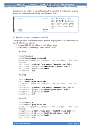 INSTITUTO TECNOLOGICO SUPERIOR DE COATZACOALCOS ITESCO
Interconectividad de Redes ACT: Reporte de Practica (Enrutamiento)
Alumno: Emir Mendez Página 9 de 19
Y podemos ver que también las vlan se han agregado sin necesidad de configurarlas, ya que se
agregan por estar con el mismo dominio y ser clientes del server.
#3 Tercero (Asignar puertos a as vlan)
Una vez que hemos hecho todo lo anterior podemos asignar puertos a las computadoras de
acuerdo a las vlan que usaremos.
1. Ingresar al CLI del switch 2(inferior izq.). allí ingresamos.
2. Colocamos los comandos para asignar puertos a las PC.
#VLAN01
Switch>enable
Switch#configure terminal
Enter configuration commands, one per line. End with
CNTL/Z.
Switch(config)#interface range fastethernet 0/1-4
Switch(config-if-range)#switchport acces vlan 1
Switch(config-if-range)#exit
Switch(config)#
#VLAN02
Switch>enable
Switch#configure terminal
Enter configuration commands, one per line. End with
CNTL/Z.
Switch(config)#interface range fastethernet 0/5-10
Switch(config-if-range)#switchport acces vlan 2
Switch(config-if-range)#exit
Switch(config)#
#VLAN03
Switch>enable
Switch#configure terminal
Enter configuration commands, one per line. End with
CNTL/Z.
Switch(config)#interface range fastethernet 0/11-15
Switch(config-if-range)#switchport acces vlan 3
Switch(config-if-range)#exit
Switch(config)#
 