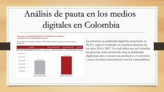 Análisis de pauta en los medios
digitales en Colombia
La inversión en publicidad digital ha aumentado en
30,2%, según lo analizado en el primer trimestre de
los años 2016 y 2017. Lo cual indica que en Colombia
las personas están invirtiendo más en publicidad
digital para dar a conocer sus productos y/o servicios
y tener un mayor acercamiento con los consumidores.
 