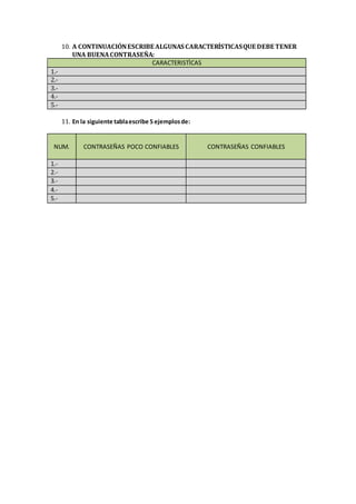 10. A CONTINUACIÓN ESCRIBE ALGUNAS CARACTERÍSTICAS QUE DEBE TENER 
UNA BUENA CONTRASEÑA: 
CARACTERISTÌCAS 
1.- 
2.- 
3.- 
4.- 
5.- 
11. En la siguiente tabla escribe 5 ejemplos de: 
NUM. 
CONTRASEÑAS POCO CONFIABLES 
CONTRASEÑAS CONFIABLES 
1.- 
2.- 
3.- 
4.- 
5.- 
