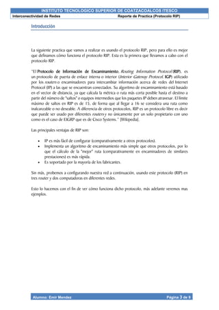 INSTITUTO TECNOLOGICO SUPERIOR DE COATZACOALCOS ITESCO
Interconectividad de Redes Reporte de Practica (Protocolo RIP)
Alumno: Emir Mendez Página 3 de 9
Introducción
La siguiente practica que vamos a realizar es usando el protocolo RIP, pero para ello es mejor
que definamos cómo funciona el protocolo RIP. Esta es la primera que llevamos a cabo con el
protocolo RIP.
“El Protocolo de Información de Encaminamiento, Routing Information Protocol (RIP), es
un protocolo de puerta de enlace interna o interior (Interior Gateway Protocol, IGP) utilizado
por los routers o encaminadores para intercambiar información acerca de redes del Internet
Protocol (IP) a las que se encuentran conectados. Su algoritmo de encaminamiento está basado
en el vector de distancia, ya que calcula la métrica o ruta más corta posible hasta el destino a
partir del número de "saltos" o equipos intermedios que los paquetes IP deben atravesar. El límite
máximo de saltos en RIP es de 15, de forma que al llegar a 16 se considera una ruta como
inalcanzable o no deseable. A diferencia de otros protocolos, RIP es un protocolo libre es decir
que puede ser usado por diferentes routers y no únicamente por un solo propietario con uno
como es el caso de EIGRP que es de Cisco Systems.” [Wikipedia].
Las principales ventajas de RIP son:
 IP es más fácil de configurar (comparativamente a otros protocolos).
 Implementa un algoritmo de encaminamiento más simple que otros protocolos, por lo
que el cálculo de la "mejor" ruta (comparativamente en encaminadores de similares
prestaciones) es más rápida.
 Es soportado por la mayoría de los fabricantes.
Sin más, probemos a configurando nuestra red a continuación, usando este protocolo (RIP) en
tres router y dos computadoras en diferentes redes.
Esto lo hacemos con el fin de ver cómo funciona dicho protocolo, más adelante veremos mas
ejemplos.
 