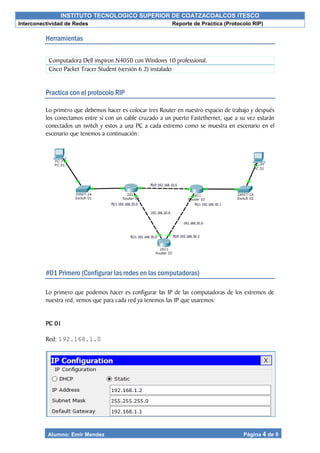 INSTITUTO TECNOLOGICO SUPERIOR DE COATZACOALCOS ITESCO
Interconectividad de Redes Reporte de Practica (Protocolo RIP)
Alumno: Emir Mendez Página 4 de 9
Herramientas
Practica con el protocolo RIP
Lo primero que debemos hacer es colocar tres Router en nuestro espacio de trabajo y después
los conectamos entre sí con un cable cruzado a un puerto Fastethernet, que a su vez estarán
conectados un switch y estos a una PC a cada extremo como se muestra en escenario en el
escenario que tenemos a continuación:
#01 Primero (Configurar las redes en las computadoras)
Lo primero que podemos hacer es configurar las IP de las computadoras de los extremos de
nuestra red, vemos que para cada red ya tenemos las IP que usaremos:
PC 01
Red: 192.168.1.0
Computadora Dell inspiron N4050 con Windows 10 professional.
Cisco Packet Tracer Student (versión 6.2) instalado
 