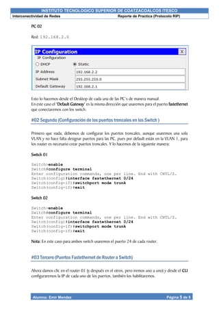 INSTITUTO TECNOLOGICO SUPERIOR DE COATZACOALCOS ITESCO
Interconectividad de Redes Reporte de Practica (Protocolo RIP)
Alumno: Emir Mendez Página 5 de 9
PC 02
Red: 192.168.2.0
Esto lo hacemos desde el Desktop de cada una de las PC’s de manera manual.
En este caso el ‘Default Gateway’ es la misma dirección que usaremos para el puerto fastethernet
que conectaremos con los switch.
#02 Segundo (Configuración de los puertos troncales en los Switch )
Primero que nada, debemos de configurar los puertos troncales, aunque usaremos una sola
VLAN y no hace falta designar puertos para las PC, pues por default están en la VLAN 1, para
los router es necesario crear puertos troncales. Y lo hacemos de la siguiente manera:
Switch 01
Switch>enable
Switch#configure terminal
Enter configuration commands, one per line. End with CNTL/Z.
Switch(config)#interface fastethernet 0/24
Switch(config-if)#switchport mode trunk
Switch(config-if)#exit
Switch 02
Switch>enable
Switch#configure terminal
Enter configuration commands, one per line. End with CNTL/Z.
Switch(config)#interface fastethernet 0/24
Switch(config-if)#switchport mode trunk
Switch(config-if)#exit
Nota: En este caso para ambos switch usaremos el puerto 24 de cada router.
#03 Tercero (Puertos Fastethernet de Router a Switch)
Ahora damos clic en el router 01 (y después en el otros, pero iremos uno a uno) y desde el CLI
configuraremos la IP de cada uno de los puertos, también los habilitaremos.
 