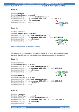INSTITUTO TECNOLOGICO SUPERIOR DE COATZACOALCOS ITESCO
Interconectividad de Redes Reporte de Practica (Protocolo RIP)
Alumno: Emir Mendez Página 6 de 9
Router 01:
Router>enable
Router#configure terminal
Router(config)#interface fastethernet1/0
Router(config-if)#ip address 192.168.1.1 255.255.0.0
Router(config-if)#no shutdown
Router(config-if)#exit
Router 02:
Router >enable
Router #configure terminal
Router(config)#interface fastethernet1/0
Router(config-if)#ip address 192.168.2.1 255.255.255.0
Router(config-if)#no shutdown
Router(config-if)#exit
#04 Cuarto (Puertos de Reuters a Router)
Ahora damos clic en el router 01 (y después en cada uno de los otros, pero iremos uno a uno)
y desde el CLI configuraremos la IP de cada uno de los puertos, también los habilitaremos.
Router 01:
Router>enable
Router#configure terminal
Router(config)#interface fastethernet0/0
Router(config-if)#ip address 192.168.10.1 255.255.0.0
Router(config-if)#no shutdown
Router(config-if)#exit
Router>enable
Router#configure terminal
Router(config)#interface fastethernet0/1
Router(config-if)#ip address 192.168.20.1 255.255.0.0
Router(config-if)#no shutdown
Router(config-if)#exit
Router 02:
Router >enable
Router #configure terminal
Router(config)#interface fastethernet0/0
Router(config-if)#ip address 192.168.10.2 255.255.255.0
Router(config-if)#no shutdown
Router(config-if)#exit
 
