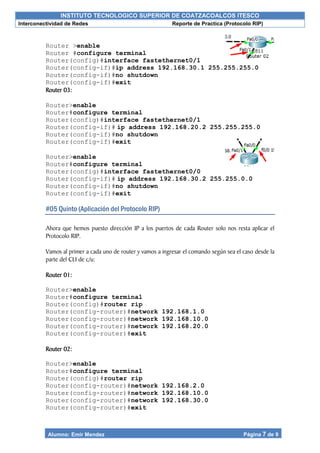 INSTITUTO TECNOLOGICO SUPERIOR DE COATZACOALCOS ITESCO
Interconectividad de Redes Reporte de Practica (Protocolo RIP)
Alumno: Emir Mendez Página 7 de 9
Router >enable
Router #configure terminal
Router(config)#interface fastethernet0/1
Router(config-if)#ip address 192.168.30.1 255.255.255.0
Router(config-if)#no shutdown
Router(config-if)#exit
Router 03:
Router>enable
Router#configure terminal
Router(config)#interface fastethernet0/1
Router(config-if)# ip address 192.168.20.2 255.255.255.0
Router(config-if)#no shutdown
Router(config-if)#exit
Router>enable
Router#configure terminal
Router(config)#interface fastethernet0/0
Router(config-if)# ip address 192.168.30.2 255.255.0.0
Router(config-if)#no shutdown
Router(config-if)#exit
#05 Quinto (Aplicación del Protocolo RIP)
Ahora que hemos puesto dirección IP a los puertos de cada Router solo nos resta aplicar el
Protocolo RIP.
Vamos al primer a cada uno de router y vamos a ingresar el comando según sea el caso desde la
parte del CLI de c/u:
Router 01:
Router>enable
Router#configure terminal
Router(config)#router rip
Router(config-router)#network 192.168.1.0
Router(config-router)#network 192.168.10.0
Router(config-router)#network 192.168.20.0
Router(config-router)#exit
Router 02:
Router>enable
Router#configure terminal
Router(config)#router rip
Router(config-router)#network 192.168.2.0
Router(config-router)#network 192.168.10.0
Router(config-router)#network 192.168.30.0
Router(config-router)#exit
 