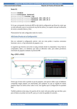 INSTITUTO TECNOLOGICO SUPERIOR DE COATZACOALCOS ITESCO
Interconectividad de Redes Reporte de Practica (Protocolo RIP)
Alumno: Emir Mendez Página 8 de 9
Router 03:
Router>enable
Router#configure terminal
Router(config)#router rip
Router(config-router)#network 192.168.20.0
Router(config-router)#network 192.168.30.0
Router(config-router)#exit
En lo que corresponde al protocolo RIP ha sido toda la configuración que llevan los router que
se están utilizando, pues es un protocolo muy fácil de utilizar y no requiere más que la utilización
de ciertos comandos básicos y listo.
Prácticamente han sido configurados todos los routers.
#06 Sexto (Prueba de la Configuración)
Una vez realizada la configuración anterior, solo nos resta probar si nuestras conexiones
funcionan, esto es, si hay transmisión de paquetes o no.
Lo siguiente que haremos será enviar un ping constante desde la computadora 1(izq.) hasta la
computadora 2(der.), no olvidemos que están en diferentes redes, pero deben permitirnos
transmisión de paquetes mediante el protocolo RIP.
Ping -t [PC01 a PC02]
Vemos que al inicio solo se pierden un par de paquetes, esto quizá se debe a que no habíamos
compartido ningún paquete con anterioridad, pero podemos ver que en seguida los demás
paquetes fluyen de manera eficaz sobre la red, esto significa que la configuración ha quedado
bien.
También podemos enviar ping a los puertos de los router solo para probar que este bien, pero
para mí basta con probar con una PC, pues ya vi como ha quedado mi conexión…
 
