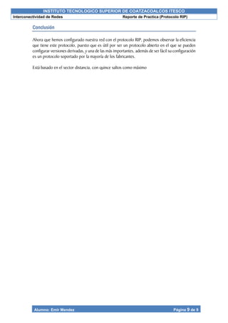 INSTITUTO TECNOLOGICO SUPERIOR DE COATZACOALCOS ITESCO
Interconectividad de Redes Reporte de Practica (Protocolo RIP)
Alumno: Emir Mendez Página 9 de 9
Conclusión
Ahora que hemos configurado nuestra red con el protocolo RIP, podemos observar la eficiencia
que tiene este protocolo, puesto que es útil por ser un protocolo abierto en el que se pueden
configurar versiones derivadas, y una de las más importantes, además de ser fácil su configuración
es un protocolo soportado por la mayoría de los fabricantes.
Está basado en el sector distancia, con quince saltos como máximo
 