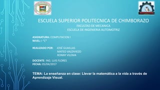 ESCUELA SUPERIOR POLITECNICA DE CHIMBORAZO
FACULTAD DE MECANICA
ESCUELA DE INGENIERIA AUTOMOTRIZ
ASIGNATURA: COMPUTACION I
NIVEL: I “C”
REALIZADO POR: JOSÉ GUAILLAS
MATEO VALDIVIEZO
RONNY VILEMA
DOCENTE: ING. LUIS FLORES
FECHA: 05/04/2017
TEMA: La enseñanza en clase: Llevar la matemática a la vida a través de
Aprendizaje Visual.
 