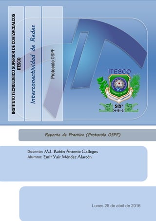 InterconectividaddeRedes
ProtocoloOSPF
INSTITUTOTECNOLOGICOSUPERIORDECOATZACOALCOS
ITESCO
Docente: M.I. Rubén Antonio Gallegos
Alumno: Emir Yair Méndez Alarcón
Reporte de Practica (Protocolo OSPF)
Lunes 25 de abril de 2016
 