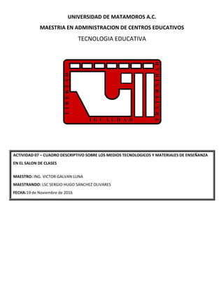 UNIVERSIDAD DE MATAMOROS A.C.
MAESTRIA EN ADMINISTRACION DE CENTROS EDUCATIVOS
TECNOLOGIA EDUCATIVA
ACTIVIDAD 07 – CUADRO DESCRIPTIVO SOBRE LOS MEDIOS TECNOLOGICOS Y MATERIALES DE ENSEÑANZA
EN EL SALON DE CLASES
MAESTRO: ING. VICTOR GALVAN LUNA
MAESTRANDO: LSC SERGIO HUGO SANCHEZ OLIVARES
FECHA:19 de Noviembre de 2016
 