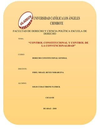 FACULTAD DE DERECHO Y CIENCIA POLÍTICA ESCUELA DE
DERECHO
TEMA:
“CONTROL CONSTITUCIONAL Y CONTROL DE
LA CONVENCIONALIDAD”
CURSO:
DERECHO CONSTITUCIONAL GENERAL
DOCENTE:
FIDEL MISAEL REYES NORABUENA
ALUMNO:
SOLIS CUBAS TIRONE PATRICK
CICLO III
HUARAZ – 2018
 