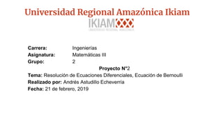 Universidad Regional Amazónica Ikiam
Carrera: Ingenierías
Asignatura: Matemáticas III
Grupo: 2
Proyecto N°2
Tema: Resolución de Ecuaciones Diferenciales, Ecuación de Bernoulli
Realizado por: Andrés Astudillo Echeverría
Fecha: 21 de febrero, 2019
 