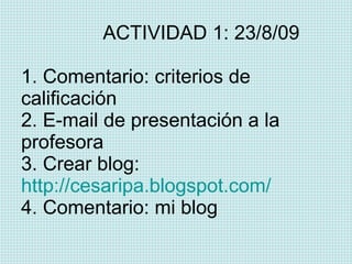   ACTIVIDAD 1: 23/8/09 1. Comentario: criterios de calificación 2. E-mail de presentación a la  profesora 3. Crear blog:  http://cesaripa.blogspot.com/ 4. Comentario: mi blog 