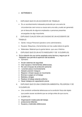 •   ACTIVIDAD 5:



1.       EXPLIQUE QUE ES UN ACCIDENTE DE TRABAJO:
     •   Es un acontecimiento indeseado producido por una serie de
         circunstancias casi nunca su causa sera una sola y suele ser generado
         por el descuido de algunos empleados o personas presentes
         encargadas de algo importante.
2.       EXPLIQUE CUALES SON LAS CAUSAS DE UN ACCIDENTE DE
     TRABAJO
     •   Gente: Incluye Personal operativo como administrativo.
     •   Equipos: Maquinas y herramientas con las cuales labora la gente
     •   Materiales: Material que la gente labora que usa o frabrica.
3.       EXPLIQUE QUE ES UN ACTO INSEGURO Y DE 10 EJEMPLOS.
•     Es la violación de una norma aceptada como tecnica y segura por el
      trabajador que permite la aparicion del accidente
     • Ejemplos:
     •   Anular sistemas de seguridad
     •   Usar equipos o herramientas defectuosas.
     •   No usar el equipo de protección personal.
     •   Levantar pesos incorrectamente
     •   Adoptar posición insegura
     •   Reparar o limpiar equipo en movimiento
     •   Bromas o juegos en el trabajo
     •   Bebidas y drogas
     •   Realizar el trabajo estando enfermo
     •   Hacer trabajos sin capacitación previa
4.       EXPLIQUE QUE ES UNA CONDICION AMBIENTAL PELIGROSA Y DE
     10 EJEMPLOS
     •   Una condición ambiental defectuosa es la condición física del objeto
         que puede causar accidente que se corrige antes de que ocurra.
     •   EJEMPLOS:
     •   Organización inadecuada del trabajo
     •   protecciones faltantes
     •   Equipos y materiales defectuosos
 