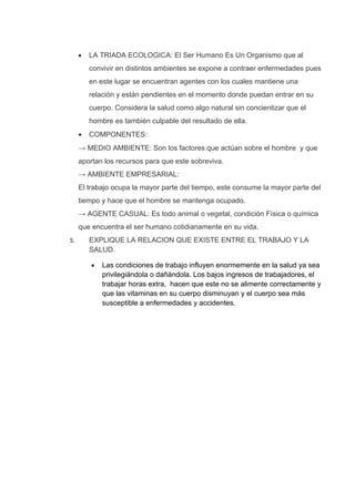 •   LA TRIADA ECOLOGICA: El Ser Humano Es Un Organismo que al
         convivir en distintos ambientes se expone a contraer enfermedades pues
         en este lugar se encuentran agentes con los cuales mantiene una
         relación y están pendientes en el momento donde puedan entrar en su
         cuerpo. Considera la salud como algo natural sin concientizar que el
         hombre es también culpable del resultado de ella.
     •   COMPONENTES:
     → MEDIO AMBIENTE: Son los factores que actúan sobre el hombre y que
     aportan los recursos para que este sobreviva.
     → AMBIENTE EMPRESARIAL:
     El trabajo ocupa la mayor parte del tiempo, este consume la mayor parte del
     tiempo y hace que el hombre se mantenga ocupado.
     → AGENTE CASUAL: Es todo animal o vegetal, condición Física o química
     que encuentra el ser humano cotidianamente en su vida.
5.       EXPLIQUE LA RELACION QUE EXISTE ENTRE EL TRABAJO Y LA
         SALUD.

         •   Las condiciones de trabajo influyen enormemente en la salud ya sea
             privilegiándola o dañándola. Los bajos ingresos de trabajadores, el
             trabajar horas extra, hacen que este no se alimente correctamente y
             que las vitaminas en su cuerpo disminuyan y el cuerpo sea más
             susceptible a enfermedades y accidentes.
 