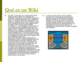 Qué es un Wiki Un wiki, o una wiki, es un sitio web cuyas páginas web pueden ser editadas por múltiples voluntarios a través del navegador web. Los usuarios pueden crear, modificar o borrar un mismo texto que comparten. Los textos o «páginas wiki» tienen títulos únicos. Si se escribe el título de una «página wiki» en algún lugar del wiki entre dobles corchetes (...), esta palabra se convierte en un «enlace web» a la página wiki.En una página sobre «alpinismo» puede haber una palabra como «piolet» o «brújula» que esté marcada como palabra perteneciente a un título de página wiki. La mayor parte de las implementaciones de wikis indican en el URL de la página el propio título de la página wiki (en Wikipedia ocurre así: http://es.wikipedia.org/wiki/Alpinismo), facilitando el uso y comprensibilidad del link fuera del propio sitio web. Además, esto permite formar en muchas ocasiones una coherencia terminológica, generando una ordenación natural del contenido. La aplicación de mayor peso y a la que le debe su mayor fama hasta el momento ha sido la creación de enciclopedias colaborativas, género al que pertenece la Wikipedia. Existen muchas otras aplicaciones más cercanas a la coordinación de informaciones y acciones, o la puesta en común de conocimientos o textos dentro de grupos. La mayor parte de los wikis actuales conservan un historial de cambios que permite recuperar fácilmente cualquier estado anterior y ver 'quién' hizo cada cambio, lo cual facilita enormemente el mantenimiento conjunto y el control de usuarios destructivos. Habitualmente, sin necesidad de una revisión previa, se actualiza el contenido que muestra la página wiki editada. 