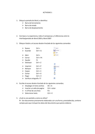 ACTIVIDAD 1<br />Dibuja la pantalla de Word, e identifica:<br />Barra de herramienta <br />Barra de estado <br />Barra de desplazamiento<br />Con base a tu experiencia, indica 3 semejanzas y 3 diferencias entre la Interfax(pantalla de Word 2003 y Word 2007<br />Dibuja el botón y el acceso desde el teclado de los siguientes comandos:<br />313944053086031680153498853168015168910<br />Nuevo Ctrl +<br />Guardar Ctrl + G<br />3168015132715Abrir Ctrl + <br />Cerrar Ctrl + F4<br />3215640321945AyudarF1<br />3168015287655DeshacerCtrl + Z<br />ImprimirCtrl + P<br />321310016573531870653810RehacerCtrl + Y<br />322326072390CopiarCtrl + C<br />3213100144780CortarCtrl + X<br />PegarCtrl + V<br />3181985-5080Verificar ortografía F7<br />Escribe el acceso desde el teclado de los siguientes comandos:<br />Desplegar el menú archivoAlt + A<br />Insertar un salto de paginaCtrl + enter<br />Ir al final de una líneaFin<br />Seleccionar textoCtrl + E<br />¿Cuál es una pantalla y como se utiliza?<br />R= Son documentos previamente elaborados con una forma, preestablecida, contiene campos para que incluyan los datos del documento que quieres elaborar.<br />Barra de herramientaBarra de desplazamientoRegla 320040157480<br />3 diferencias Para trabajar son muy diferentesTienen diferentes desarrolloUna es mas moderna que la otra3 semejanzasSe puede entrar muy rápidoTiene los mismos botonesSe puede que puedes acceder alas herramientas<br />