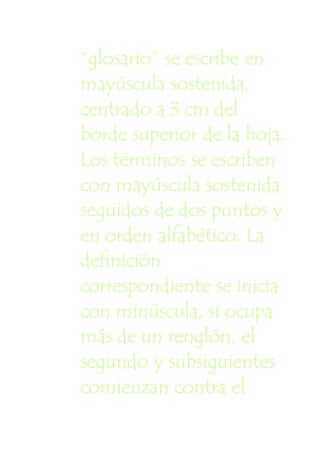 “glosario” se escribe en
mayúscula sostenida,
centrado a 3 cm del
borde superior de la hoja.
Los términos se escriben
con mayúscula sostenida
seguidos de dos puntos y
en orden alfabético. La
definición
correspondiente se inicia
con minúscula, si ocupa
más de un renglón, el
segundo y subsiguientes
comienzan contra el
 