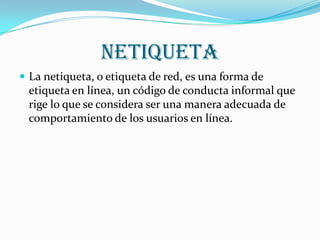 NETIQUETALa netiqueta, o etiqueta de red, es una forma de etiqueta en línea, un código de conducta informal que rige lo que se considera ser una manera adecuada de comportamiento de los usuarios en línea.