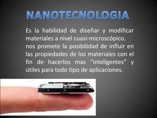NANOTECNOLOGIA Es la habilidad de diseñar y modificar materiales a nivel cuasi-microscópico. nos promete la posibilidad de influir en las propiedades de los materiales con el fin de hacerlos mas “inteligentes” y útiles para todo tipo de aplicaciones. 