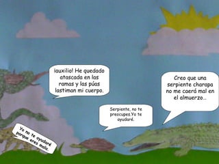 Serpiente, no te preocupes.Yo te ayudaré. ¡auxilio! He quedado atascada en las ramas y las púas lastiman mi cuerpo. Yo no te ayudaré porque eres mala. Creo que una serpiente charapa no me caerá mal en el almuerzo… 