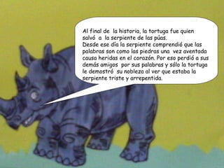 Al final de  la historia, la tortuga fue quien  salvó  a  la serpiente de las púas. Desde ese día la serpiente comprendió que las palabras son como las piedras una  vez aventada causa heridas en el corazón. Por eso perdió a sus demás amigos  por sus palabras y sólo la tortuga le demostró  su nobleza al ver que estaba la serpiente triste y arrepentida.  