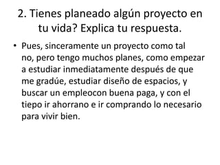2. Tienes planeado algún proyecto en
      tu vida? Explica tu respuesta.
• Pues, sinceramente un proyecto como tal
  no, pero tengo muchos planes, como empezar
  a estudiar inmediatamente después de que
  me gradúe, estudiar diseño de espacios, y
  buscar un empleocon buena paga, y con el
  tiepo ir ahorrano e ir comprando lo necesario
  para vivir bien.
 