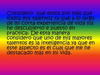 Considero que estos son más que
todos mis talentos ya que a lo largo
de mi corta experiencia de vida los
he descubierto e puesto en
practica. De esta manera
considero que uno de mis mayores
talentos es la inteligencia ya que en
este aspecto es el cual que me he
destacado más en mi vida.
 
