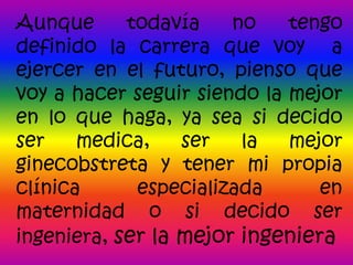 Aunque      todavía    no    tengo
definido la carrera que voy a
ejercer en el futuro, pienso que
voy a hacer seguir siendo la mejor
en lo que haga, ya sea si decido
ser    medica,    ser   la   mejor
ginecobstreta y tener mi propia
clínica      especializada      en
maternidad o si decido ser
ingeniera, ser la mejor ingeniera
 