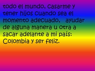 todo el mundo, casarme y
tener hijos cuando sea el
momento adecuado, ayudar
de alguna manera u otra a
sacar adelante a mi país:
Colombia y ser feliz.
 