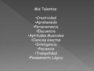 Mis Talentos:

      •Creatividad
     •Aprehensión
    •Perseverancia
       •Elocuencia
•Aptitudes Musicales
   •Ciencias exactas
     •Inteligencia
        •Paciencia
     •Tranquilidad
 •Pensamiento Lógico
 
