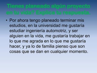 Tienes planeado algún proyecto
en tu vida? Explica tu respuesta.
• Por ahora tengo planeado terminar mis
  estudios, en la universidad me gustaría
  estudiar ingeniería automotriz, y ser
  alguien en la vida, me gustaría trabajar en
  lo que me agrada en lo que me gustaría
  hacer, y ya lo de familia pienso que son
  cosas que se dan en cualquier momento.
 