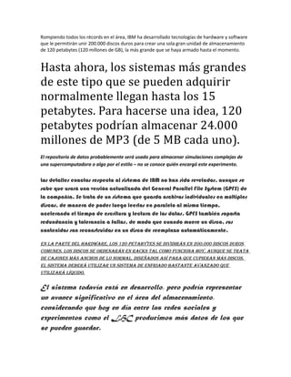 Rompiendo todos los récords en el área, IBM ha desarrollado tecnologías de hardware y software
que le permitirán unir 200.000 discos duros para crear una sola gran unidad de almacenamiento
de 120 petabytes (120 millones de GB), la más grande que se haya armado hasta el momento.
Hasta ahora, los sistemas más grandes
de este tipo que se pueden adquirir
normalmente llegan hasta los 15
petabytes. Para hacerse una idea, 120
petabytes podrían almacenar 24.000
millones de MP3 (de 5 MB cada uno).
El repositorio de datos probablemente será usado para almacenar simulaciones complejas de
una supercomputadora o algo por el estilo – no se conoce quién encargó este experimento.
Los detalles exactos respecto al sistema de IBM no han sido revelados, aunque se
sabe que usará una versión actualizada del General Parallel File System (GPFS) de
la compañía. Se trata de un sistema que guarda archivos individuales en múltiples
discos, de manera de poder luego leerlos en paralelo al mismo tiempo,
acelerando el tiempo de escritura y lectura de los datos. GPFS también soporta
redundancia y tolerancia a fallas, de modo que cuando muere un disco, sus
contenidos son reconstruidos en un disco de reemplazo automáticamente.
En la partE dEl hardwarE, los 120 pEtabytEs sE dividirán En 200.000 discos duros
comunEs. los discos sE ordEnarán En racks tal como funciona hoy, aunquE sE trata
dE cajonEs más anchos dE lo normal, disEñados así para quE cupiEran más discos.
El sistEma dEbErá utilizar un sistEma dE Enfriado bastantE avanzado quE
utilizará líquido.
El sistema todavía está en desarrollo, pero podría representar
un avance significativo en el área del almacenamiento,
considerando que hoy en día entre las redes sociales y
experimentos como el LHC producimos más datos de los que
se pueden guardar.
 